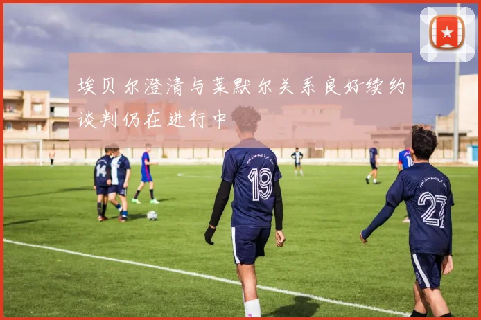 埃贝尔澄清与莱默尔关系良好续约谈判仍在进行中