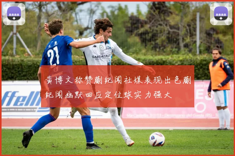 黄博文称赞蒯纪闻社媒表现出色蒯纪闻幽默回应定位球实力强大