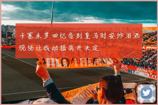 卡塞米罗回忆告别皇马时安帅泪洒现场让我动摇离开决定