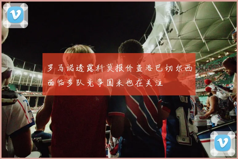罗马诺透露科莫报价查洛巴切尔西面临多队竞争国米也在关注