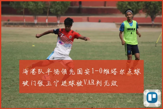 海港队半场领先国安1-0维塔尔点球破门张玉宁进球被VAR判无效