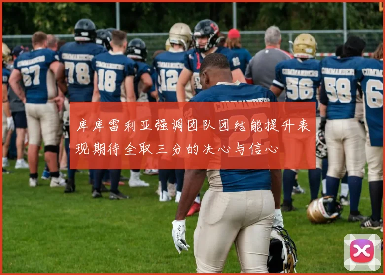 库库雷利亚强调团队团结能提升表现期待全取三分的决心与信心