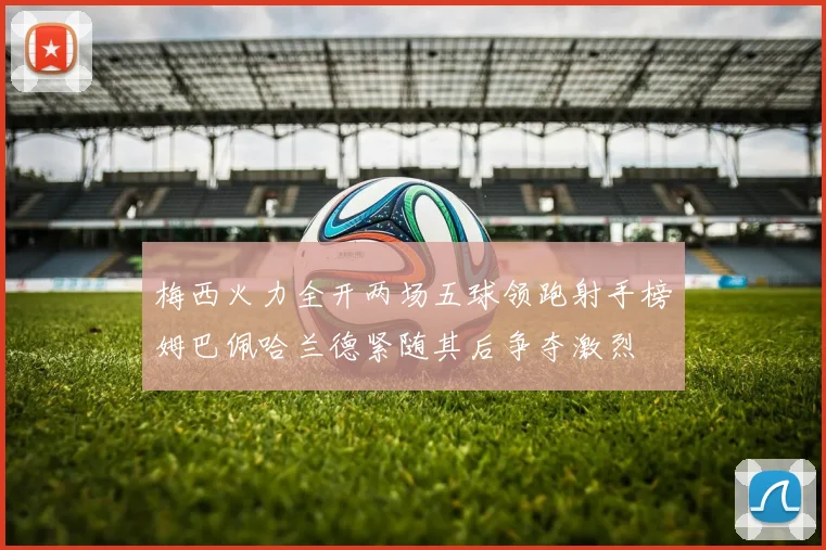 梅西火力全开两场五球领跑射手榜姆巴佩哈兰德紧随其后争夺激烈