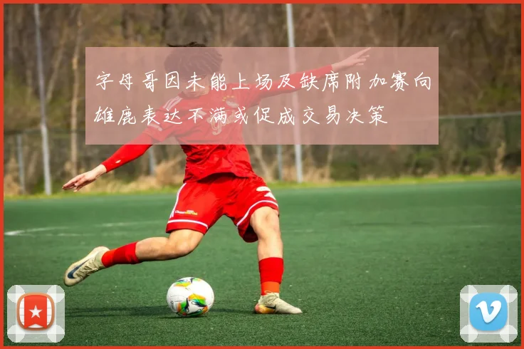 字母哥因未能上场及缺席附加赛向雄鹿表达不满或促成交易决策
