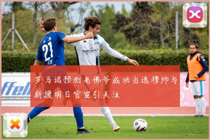 罗马诺预测老佛爷成功当选穆帅与新援明日官宣引关注