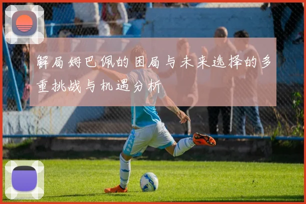 解局姆巴佩的困局与未来选择的多重挑战与机遇分析