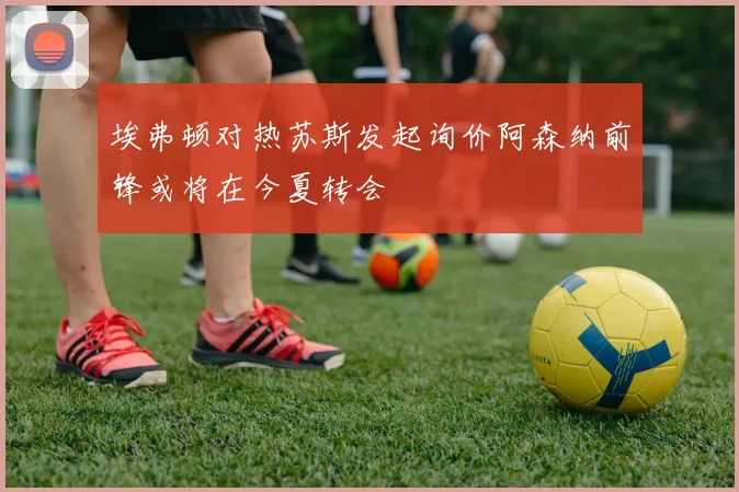 埃弗顿对热苏斯发起询价阿森纳前锋或将在今夏转会