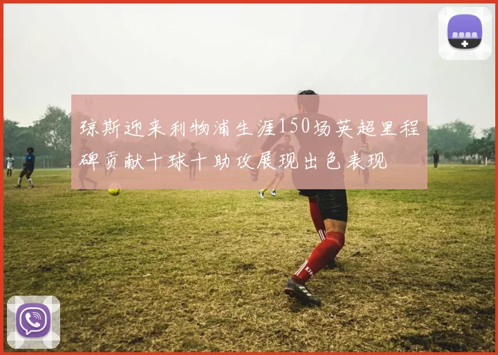 琼斯迎来利物浦生涯150场英超里程碑贡献十球十助攻展现出色表现