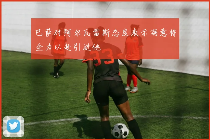 巴萨对阿尔瓦雷斯态度表示满意将全力以赴引进他