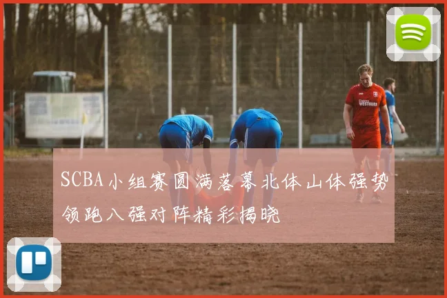 SCBA小组赛圆满落幕北体山体强势领跑八强对阵精彩揭晓