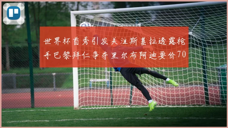世界杯首秀引发关注斯基拉透露枪手巴黎拜仁争夺里尔布阿迪要价7000万欧