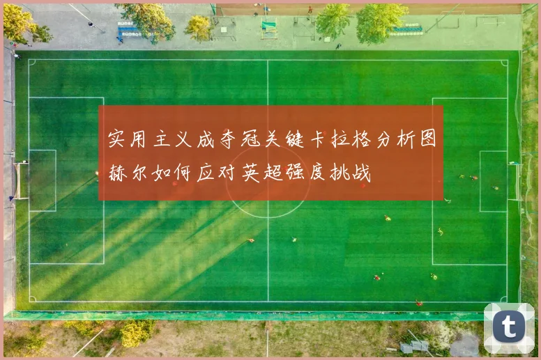 实用主义成夺冠关键卡拉格分析图赫尔如何应对英超强度挑战