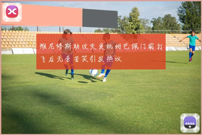 维尼修斯助攻失良机姆巴佩门前打飞后无奈苦笑引发热议