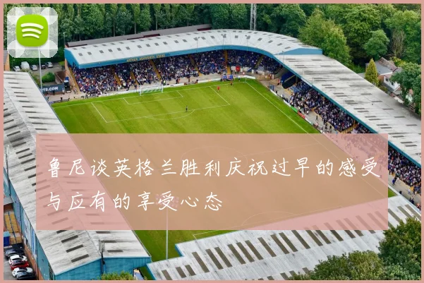 鲁尼谈英格兰胜利庆祝过早的感受与应有的享受心态