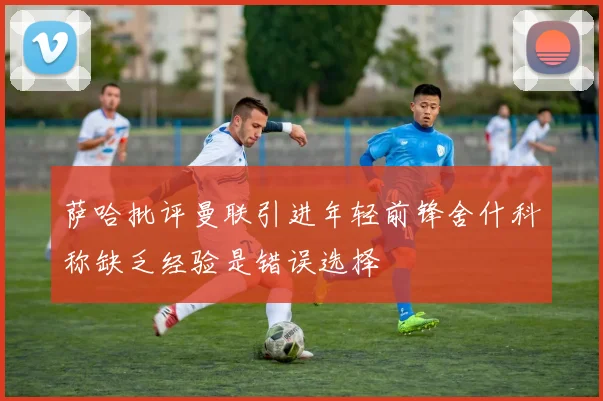 萨哈批评曼联引进年轻前锋舍什科称缺乏经验是错误选择