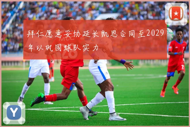 拜仁愿意妥协延长凯恩合同至2029年以巩固球队实力