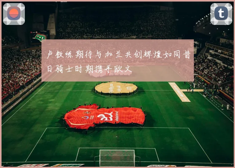 卢教练期待与加兰共创辉煌如同昔日骑士时期携手欧文